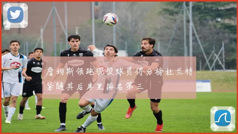 詹姆斯领跑现役球员得分榜杜兰特紧随其后库里排名第三