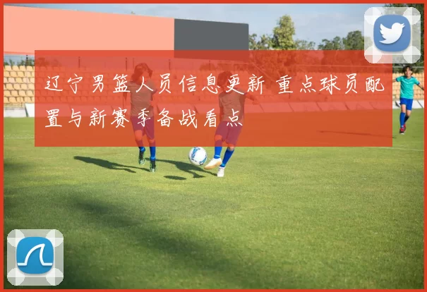 辽宁男篮人员信息更新 重点球员配置与新赛季备战看点