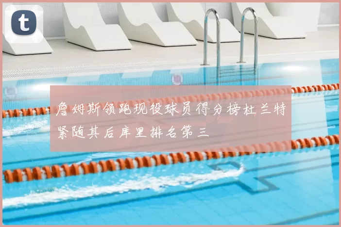 詹姆斯领跑现役球员得分榜杜兰特紧随其后库里排名第三