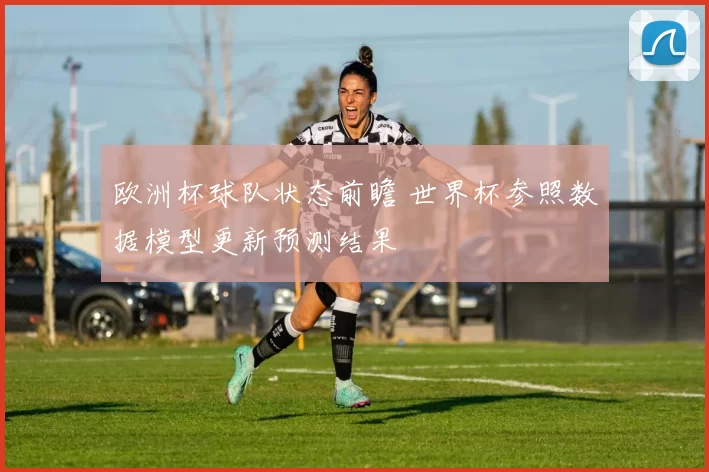 欧洲杯球队状态前瞻 世界杯参照数据模型更新预测结果