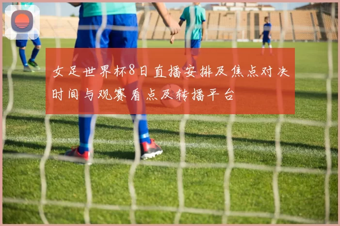 女足世界杯8日直播安排及焦点对决时间与观赛看点及转播平台