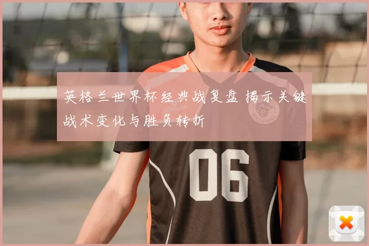 英格兰世界杯经典战复盘 揭示关键战术变化与胜负转折