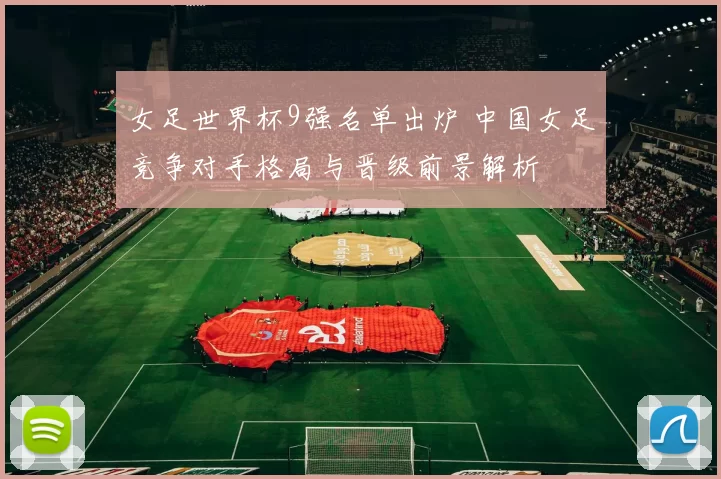 女足世界杯9强名单出炉 中国女足竞争对手格局与晋级前景解析