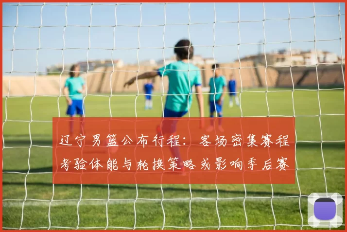 辽宁男篮公布行程：客场密集赛程考验体能与轮换策略或影响季后赛备战