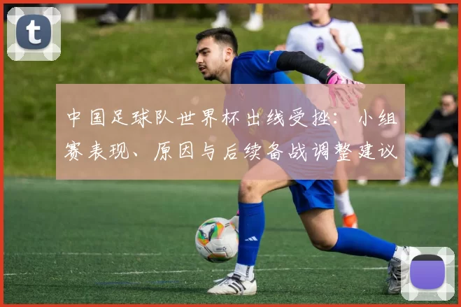 中国足球队世界杯出线受挫：小组赛表现、原因与后续备战调整建议