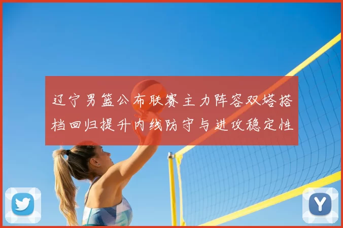 辽宁男篮公布联赛主力阵容双塔搭档回归提升内线防守与进攻稳定性