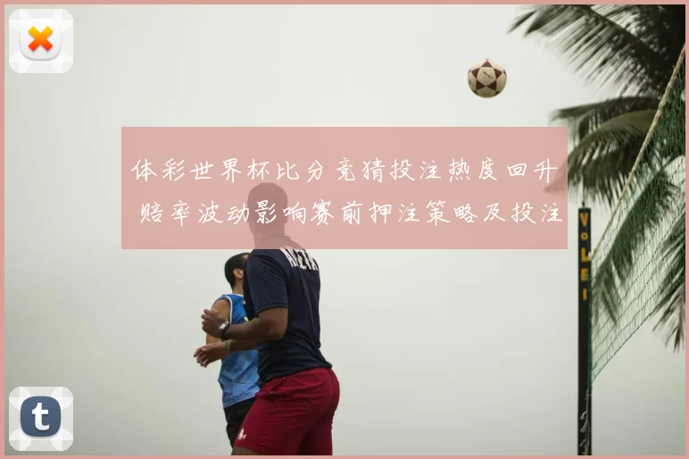 体彩世界杯比分竞猜投注热度回升 赔率波动影响赛前押注策略及投注风险提示