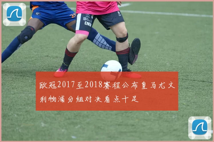 欧冠2017至2018赛程公布皇马尤文利物浦分组对决看点十足