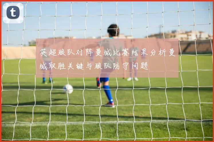 英超狼队对阵曼城比赛结果分析曼城取胜关键与狼队防守问题