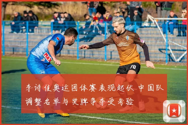 李诗佳奥运团体赛表现起伏 中国队调整名单与奖牌争夺受考验