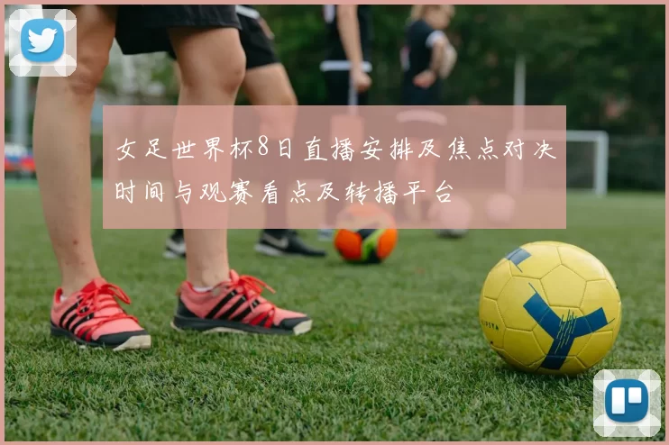 女足世界杯8日直播安排及焦点对决时间与观赛看点及转播平台