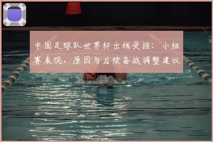 中国足球队世界杯出线受挫：小组赛表现、原因与后续备战调整建议