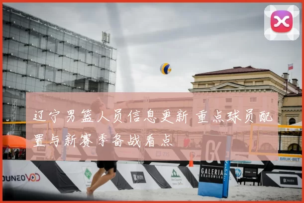 辽宁男篮人员信息更新 重点球员配置与新赛季备战看点