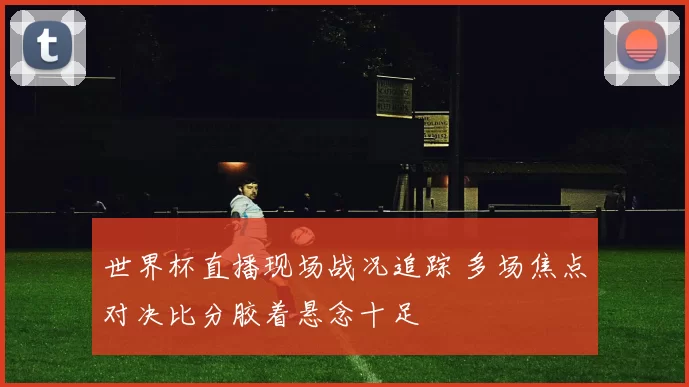 世界杯直播现场战况追踪 多场焦点对决比分胶着悬念十足