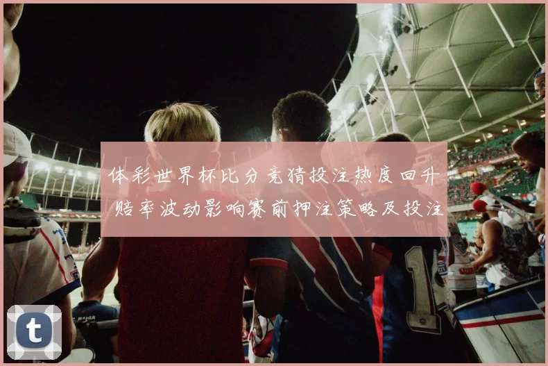 体彩世界杯比分竞猜投注热度回升 赔率波动影响赛前押注策略及投注风险提示
