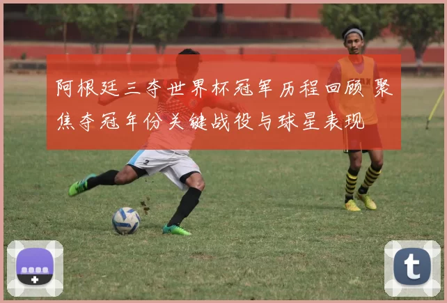阿根廷三夺世界杯冠军历程回顾 聚焦夺冠年份关键战役与球星表现