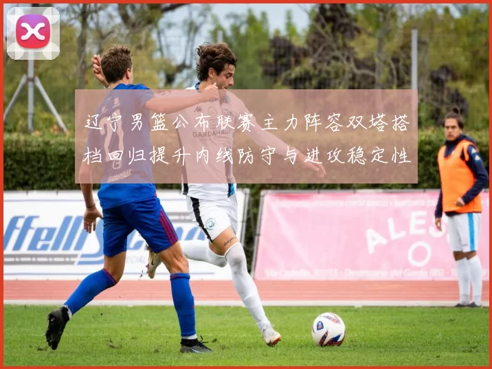 辽宁男篮公布联赛主力阵容双塔搭档回归提升内线防守与进攻稳定性