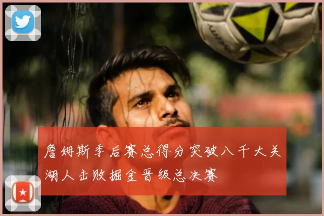 詹姆斯季后赛总得分突破八千大关湖人击败掘金晋级总决赛