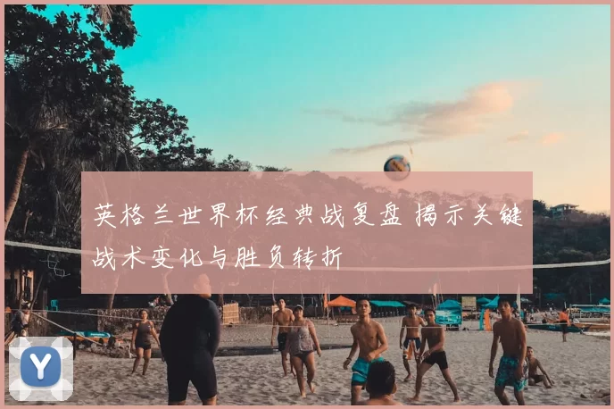 英格兰世界杯经典战复盘 揭示关键战术变化与胜负转折