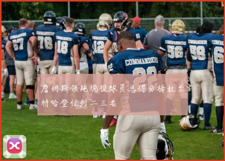 詹姆斯领跑现役球员总得分榜杜兰特哈登位列二三名