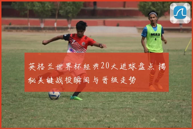 英格兰世界杯经典20大进球盘点 揭秘关键战役瞬间与晋级走势